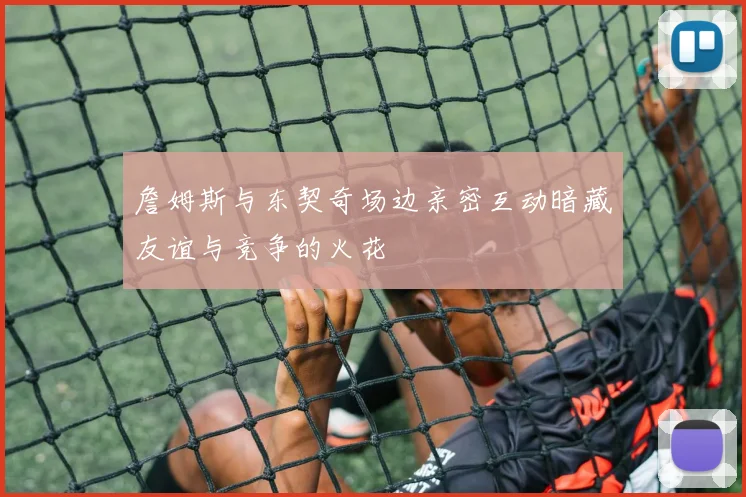 詹姆斯与东契奇场边亲密互动暗藏友谊与竞争的火花