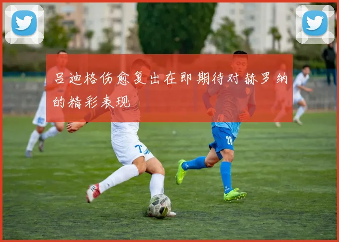 吕迪格伤愈复出在即期待对赫罗纳的精彩表现