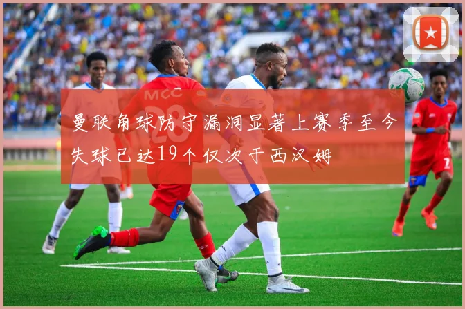 曼联角球防守漏洞显著上赛季至今失球已达19个仅次于西汉姆