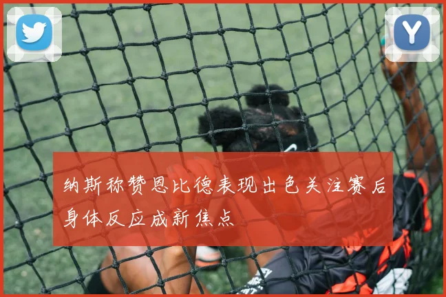 纳斯称赞恩比德表现出色关注赛后身体反应成新焦点