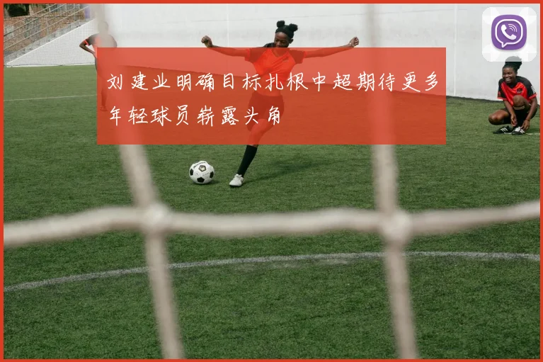 刘建业明确目标扎根中超期待更多年轻球员崭露头角