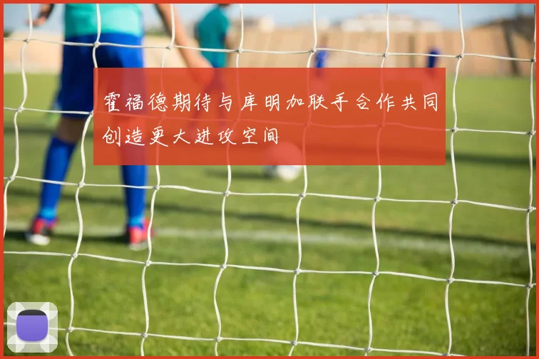 霍福德期待与库明加联手合作共同创造更大进攻空间