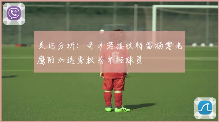 美记分析：奇才若接收特雷杨需老鹰附加选秀权或年轻球员