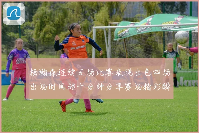 杨瀚森连续五场比赛表现出色四场出场时间超十分钟分享赛场精彩瞬间