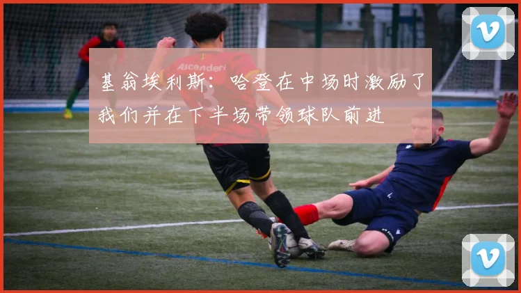 基翁埃利斯：哈登在中场时激励了我们并在下半场带领球队前进