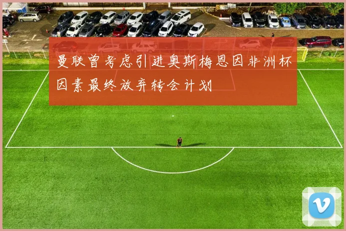曼联曾考虑引进奥斯梅恩因非洲杯因素最终放弃转会计划