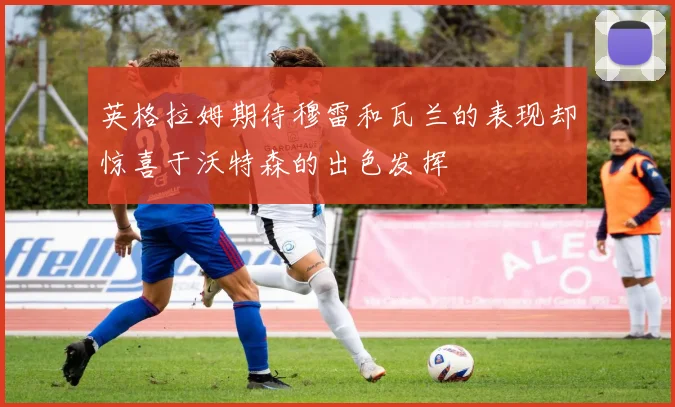 英格拉姆期待穆雷和瓦兰的表现却惊喜于沃特森的出色发挥