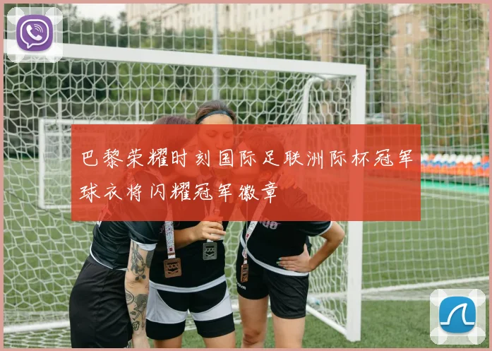 巴黎荣耀时刻国际足联洲际杯冠军球衣将闪耀冠军徽章