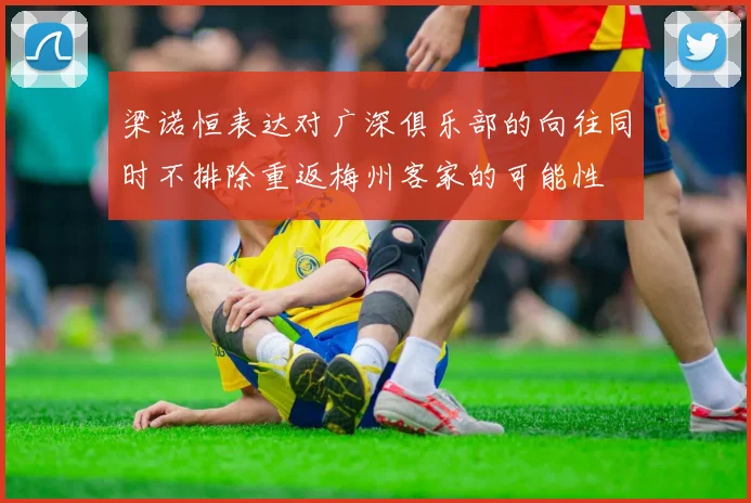 梁诺恒表达对广深俱乐部的向往同时不排除重返梅州客家的可能性