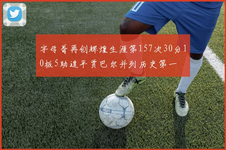 字母哥再创辉煌生涯第157次30分10板5助追平贾巴尔并列历史第一