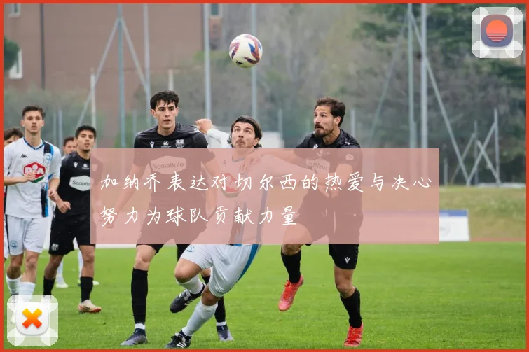 加纳乔表达对切尔西的热爱与决心努力为球队贡献力量