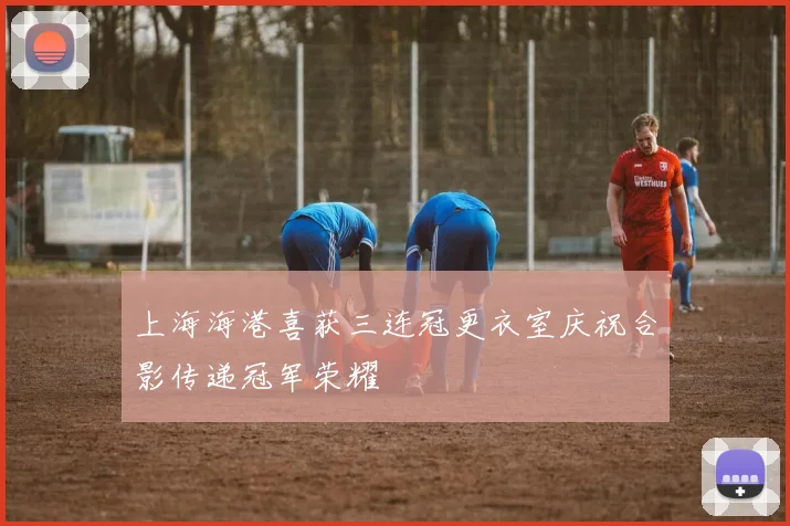 上海海港喜获三连冠更衣室庆祝合影传递冠军荣耀