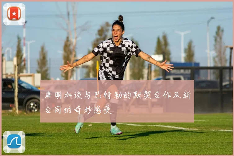 库明加谈与巴特勒的默契合作及新合同的奇妙感受