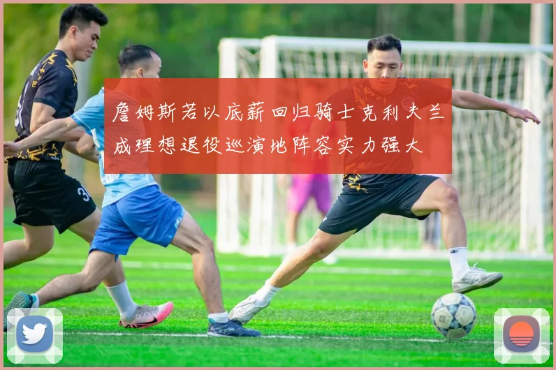 詹姆斯若以底薪回归骑士克利夫兰成理想退役巡演地阵容实力强大