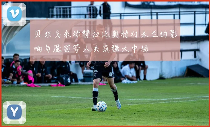 贝尔戈米称赞拉比奥特对米兰的影响与魔笛等人共筑强大中场