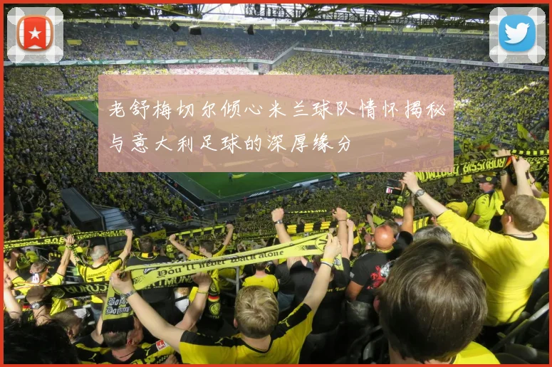 老舒梅切尔倾心米兰球队情怀揭秘与意大利足球的深厚缘分