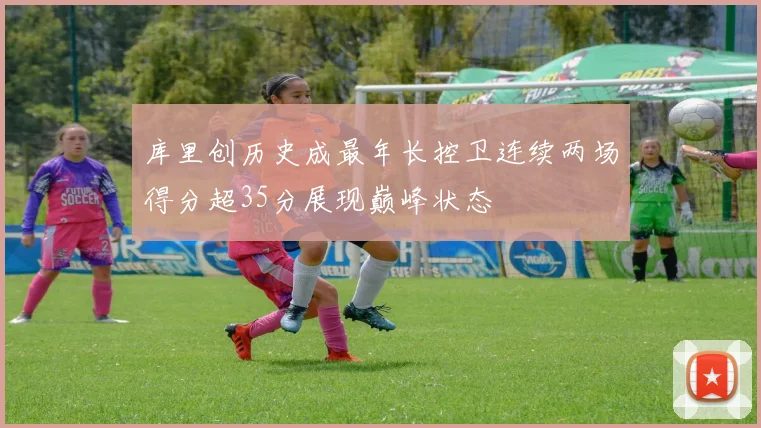 库里创历史成最年长控卫连续两场得分超35分展现巅峰状态