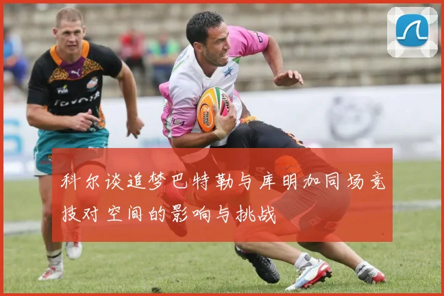 科尔谈追梦巴特勒与库明加同场竞技对空间的影响与挑战