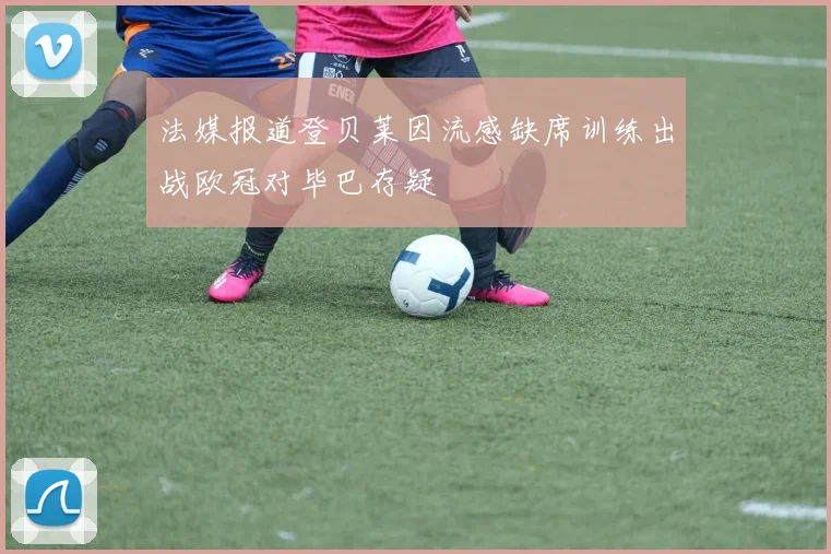 法媒报道登贝莱因流感缺席训练出战欧冠对毕巴存疑