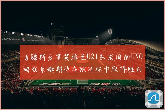 吉滕斯分享英格兰U21队友间的UNO游戏乐趣期待在欧洲杯中取得胜利