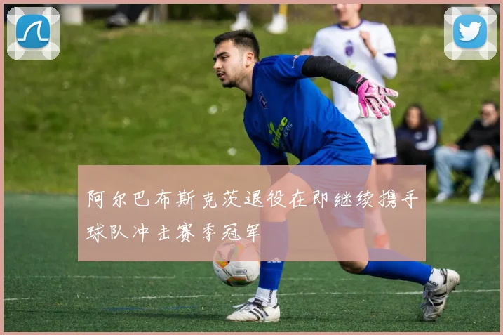 阿尔巴布斯克茨退役在即继续携手球队冲击赛季冠军