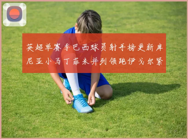 英超单赛季巴西球员射手榜更新库尼亚小马丁菲米并列领跑伊戈尔紧随其后