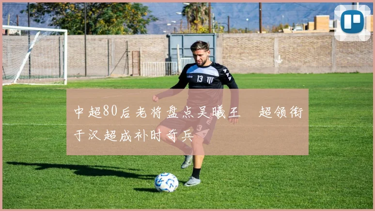 中超80后老将盘点吴曦王燊超领衔于汉超成补时奇兵