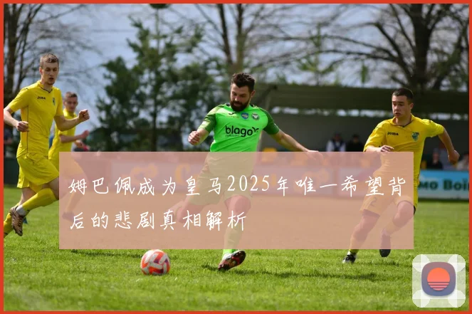 姆巴佩成为皇马2025年唯一希望背后的悲剧真相解析