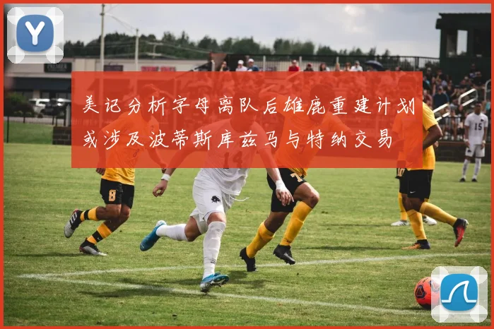 美记分析字母离队后雄鹿重建计划或涉及波蒂斯库兹马与特纳交易